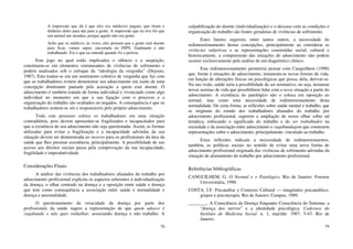 78
A impressão que dá é que eles (os médicos) pagam, que tiram o
dinheiro deles para dar para a gente. A impressão que eu tive foi que
um animal me atendeu, porque aquilo não era gente.
Acho que os médicos, às vezes, eles pensam que a gente está doente
para ficar, vamos supor, encostada no INPS. Ganhando e não
trabalhando. Foi o que eu entendi quando fiz a perícia.
Este jogo no qual estão implicados o silêncio e a suspeição,
constituem-se em elementos estruturantes de vivências de sofrimento e
podem analisados sob o enfoque da “ideologia da vergonha” (Dejours,
1987). Esta traduz-se em um sentimento coletivo de vergonha que faz com
que os trabalhadores evitem demonstrar seu adoecimento em razão de uma
concepção dominante pautada pela acusação a quem está doente. O
adoecimento é também tratado de forma individual e vivenciado como algo
individual no momento em que a sua ligação com o processo e a
organização do trabalho são ocultados ou negados. A consequência é que os
trabalhadores sentem-se sós e responsáveis pelo próprio adoecimento.
Todo este processo coloca os trabalhadores em uma situação
contraditória, pois devem apresentar-se fragilizados e incapacitados para
que a existência do seu adoecimento não seja questionada. Assim, as formas
utilizadas para evitar a fragilização e a incapacidade advindas da sua
situação devem ser demonstrada ao inverso para os profissionais da área da
saúde que lhes prestam assistência, principalmente. A possibilidade de seu
acesso aos direitos sociais passa pela comprovação da sua incapacidade,
fragilidade e improdutividade.
Considerações Finais
A análise das vivências dos trabalhadores afastados do trabalho por
adoecimento profissional explicita os aspectos referentes à individualização
da doença, o olhar centrado na doença e a oposição entre saúde e doença
que tem como consequência a associação entre saúde e normalidade e
doença e anormalidade.
O questionamento da veracidade da doença por parte dos
profissionais da saúde sugere a representação de que quem adoece é
vagabundo e não quer trabalhar, associando doença e não trabalho. A
79
culpabilização do doente (individualização) e o descaso com as condições e
organização do trabalho são fontes geradoras de vivências de sofrimento.
Estes fatores sugerem, entre tantos outros, a necessidade do
redimensionamento destas concepções, principalmente ao considerar as
vivências subjetivas e as representações construídas social, cultural e
historicamente, a compreensão das situações de adoecimento não podem
ocorrer exclusivamente pela análise de um diagnóstico clínico.
Este redimensionamento permitiria pensar com Canguilhem (1990)
que, frente à situações de adoecimento, instauram-se novas formas de vida,
em função de alterações físicas ou psicológicas que possa, dela, derivar-se.
Na sua visão, saúde seria a possibilidade de ser normativo, ou seja, instaurar
novas normas de vida que possibilitem lidar com a nova situação a partir do
adoecimento. A existência do patológico não o coloca em oposição ao
normal, mas como uma necessidade de redimensionamento desta
normalidade. De certa forma, as reflexões sobre saúde mental e trabalho, que
se originam do estudo dos trabalhadores afastados do trabalho por
adoecimento profissional, sugerem a ampliação de nosso olhar sobre tal
temática, enfocando o significado do trabalho e do ser trabalhador na
sociedade e da associação entre adoecimento e vagabundagem que constroem
representações sobre o adoecimento, principalmente, vinculado ao trabalho.
Estas reflexões indicam a necessidade de redimensionarmos,
também, as políticas sociais no sentido de evitar uma nova forma de
adoecimento profissional originada das vivências de sofrimento advindas da
situação de afastamento do trabalho por adoecimento profissional.
Referências bibliográficas
CANGUILHEM, G. O Normal e o Patológico. Rio de Janeiro: Forense
Universitária, 1990.
COSTA, J.F. Psicanálise e Contexto Cultural — imaginário psicanalítico.
grupos e psicoterapia. Rio de Janeiro: Campus, 1989.
________. A Consciência da Doença Enquanto Consciência do Sintoma: a
“doença dos nervos” e a identidade psicológica. Cadernos do
Instituto de Medicina Social. n. 1, mar/abr. 1987: 5-43: Rio de
Janeiro.
 