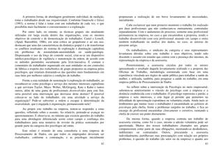 82
A primeira forma, de abordagem geralmente individual, de medição,
toma o trabalhador desde sua singularidade. Conforme Guareschi e Grisci
(1993), a norma é falar e tratar com um trabalhador de cada vez, o que
possibilita mais facilmente o convencimento e a exploração.
Por outro lado, no entanto, as técnicas grupais são atualmente
utilizadas em larga escala dentro das organizações, com os mesmos
objetivos de controle e de domesticação do trabalhador. Castel e Lowell,
(Apud, Baremblitt, 1986), em uma crítica ao grupalismo e ao seu uso,
destacam que uma das características da dinâmica grupal é a de transformar
os conflitos resultantes do sistema de exploração e dominação capitalista
em problemas de normalidade-anormalidade ou saúde-patologia.
Dispensando o uso da força do controle social, criar-se-ia um dispositivo
médico-psicológico de vigilância e manutenção da ordem, de acordo com
os métodos permitidos socialmente pela livre-iniciativa. É comum o
comentário do trabalhador organizado em suas entidades ou em comissões
de fábrica a respeito dos trabalhinhos de grupo propostos na empresa pelos
psicólogos, que estariam distraindo-os das questões mais fundamentais em
suas lutas por melhores salários e condições de trabalho.
Frente a esta realidade de sustentação à exploração do trabalhador, ao
reconhecer-se como psicólogo a serviço dos mesmos interesses capitalistas
a que serviram Taylor, Mayo, Weber, McGregorg, Katz e Kahn e tantos
outros, além de uma gama de profissionais desenvolvidos para este fim,
seria possível uma intervenção que desviasse deste destino? É possível
colocar-se ao lado do trabalhador, em uma atividade a serviço da
organização? Pode-se subverter a ordem e escapar à determinação da
neutralidade, que é engajada à organização, permanecendo nela?
Ao propor este trabalho na empresa, tentou-se responder a estas
questões, refletindo sobre o assunto. Ao relatá-lo, pretende-se avançar no
questionamento. E observa-se, no mínimo que existem questões do trabalho
para uma abordagem diferenciada assim como campo e confiança dos
trabalhadores para uma tentativa de revisão da prática sustentados por
grande parte da categoria dos psicólogos até então.
Este relato é oriundo de uma consultoria a uma empresa de
Processamento de Dados, em que todos os empregados deveriam ser
trabalhados, conforme a contratação, e as psicólogas inicialmente
83
propuseram a realização de um breve levantamento de necessidades,
inicialmente.
Cabe esclarecer que num primeiro momento o trabalho foi realizado
por duas profissionais que não conheciam-se mutuamente, contratadas
separadamente. Com o andamento do processo, somente uma profissional
permaneceu na empresa, no caso a que encaminhou a proposta, sendo o
trabalho desenvolvido com esta profissional atuando em campo e outra
também trabalhando na análise dos dados, no caso, as autoras do
presente artigo.
Os trabalhadores, o sindicato da categoria e seus representantes
levantaram dúvidas sobre este trabalho e seus objetivos, tendo sido
discutido o assunto em reunião que contou com a presença dos mesmos, da
representação da empresa e da assessoria.
Posteriormente, a assessoria circulou por todos os setores
apresentando o resultado daquele levantamento realizado e a proposta das
Oficinas de Trabalho, metodologia estruturada com base em uma
experiência vinculada aos órgãos de saúde pública para trabalhar a saúde da
mulher, e utilizada, também, para pesquisar a saúde no trabalho, em uma
empresa pública de Processamento de Dados.
Ao refletir sobre a intervenção da Psicologia no meio empresarial,
salientou-se anteriormente o vínculo do psicólogo com a empresa e a
distância estabelecida com o trabalhador. O psicólogo representa o patrão, a
empresa e seus interesses, e este lugar já permite que pensemos na
dificuldade da aproximação espontânea ou voluntária citada. Ainda mais se
lembrarmos que muitas vezes o trabalhador é encaminhado ao gabinete de
psicologia pela chefia, frente a problemas surgidos no trabalho, e fica ao
encargo do profissional encaminhar clinicamente o corretivo, isentando a
chefia de exercer seu poder diretamente.
Da mesma forma, quando a empresa contrata um trabalho de
assessoria externa, como foi o caso, mesmo a adesão voluntária pode ser
questionada. Muitos dos nossos trabalhadores chamados aos grupos
compareceram como parte de suas obrigações, mostrando-se desdenhosos,
indiferentes ou contrariados. Outros, procurando a assessoria
individualmente, partilhavam suas preocupações com relação aos próprios
problemas, à questão do trabalho (do setor ou da empresa) e quanto aos
 