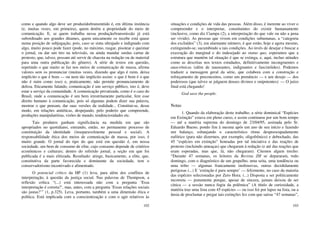 102
como e quando algo deve ser produzido/transmitido é, em última instância
(e, muitas vezes, em primeira), quem detém a propriedade do meio de
comunicação. E, se quem trabalha nessa produção/transmissão já está
subordinado aos grandes ditames, quem unicamente os recebe está quase
numa posição de subjugação, pois, caso se sinta ultrajado e indignado com
algo, muito pouco pode fazer (pode, no máximo, rasgar, pisotear e queimar
o jornal, ou dar um tiro na televisão, ou ainda mandar surdas cartas de
protesto, que, talvez, possam até servir de chacota na redação ou de material
para uma outra publicação do gênero). A série de textos em questão,
repetindo o que muito se faz nos meios de comunicação de massa, afirma
valores sem os pronunciar (muitas vezes, dizendo que algo é ruim, deixa
implícito o que é bom — ou nem tão implícito assim: o que é bom é o que
não é ruim como isso) e, praticamente, não permite pronunciamento de
defesa. Eticamente falando, comunicação é um serviço público, isto é, deve
estar a serviço da comunidade. A comunicação privatizada, como é o caso do
Brasil, onde a comunicação é um bem irrestritamente particular, fere esse
direito humano à comunicação, pois só algumas podem dizer sua palavra,
mostrar o que pensam, dar suas versões da realidade... Constitui-se, desse
modo, em relações antiéticas, despejando, pelo poderio que compreende,
produções manipulatórias, visões de mundo, tendenciosidades etc.
Tais produtos ganham significância na medida em que são
apropriados no quotidiano, entrando, então, no permanente processo de
constituição da identidade (inseparavelmente pessoal e social). A
responsabilidade ética dos meios de comunicação de massa, por isso, é
muito grande. O jornal do tipo do que está em questão é, em nossa
sociedade, um bem de consumo de elite, cujo consumo depende de critérios
econômicos e culturais; dentro do referido jornal, a seção em que foi
publicada é a mais elitizada. Resultado: atinge, basicamente, a elite, que,
constitutiva da parte favorecida e dominante da sociedade, tem o
conservadorismo incentivado e alimentado.
O potencial crítico da HP (1) leva, para além dos conflitos de
interpretação, à questão da justiça social. Nas palavras de Thompson, a
reflexão crítica “(...) está interessada não com a pergunta ‘Essa
interpretação é correta?’, mas, antes, com a pergunta ‘Essas relações sociais
são justas?’” (1, p.325). Leva, portanto, também a uma dimensão ética e
política. Está implicada com a conscientização e com o agir relativos às
103
situações e condições de vida das pessoas. Além disso, é inerente ao viver o
compreender e o interpretar, constituintes do existir humanamente
(inclusive, como diz Ciampa (2), a interpretação do que vale ou não a pena
ser vivido). As pessoas que vivem em condições subumanas, a “categoria
dos excluídos” (3), em alarmante número, é que estão, hoje e agora mesmo,
extinguindo-se, sucumbindo a tais condições. Ao invés de desejar e buscar a
execração do marginal e do indesejado ao status quo, esperamos que a
estrutura que mantém tal situação é que se extinga, e, aqui, incluo atitudes
como as descritas nos textos estudados, definitivamente incongruentes e
anacrônicas (além de nauseantes, indignantes e fascistóides). Podemos
traduzir a mensagem geral da série, que colabora com a construção e
reforçamento de preconceitos, como um prenúncio — e um desejo — dos
poderosos (que talvez se julguem deuses divinos e onipotentes): — O juízo
final está chegando!
God save the people.
Notas
1. Quando da elaboração deste trabalho, a série dominical “Espécies
em Extinção” estava em pleno curso, e assim continuou por um bom tempo
— até a matéria suprema do domingo de 23/04/95, assinada pelo Sr.
Eduardo Bueno, pondo fim à mesma após um ano de seu início e fazendo
um balanço, esbanjando o característico ritmo despreocupadamente
eufórico (para não dizermos, por exemplo, oligofrênico) e debochado, das
45 “espécies em extinção” honradas por tal iniciativa e das reações de
protesto (incluindo ameaças) que chegaram à redação (e até das reações que
eram esperadas, mas que, lá, não chegaram). Citemos algum trecho:
“Durante 47 semanas, os leitores da Revista ZH se depararam, todo
domingo, com o diagnóstico de um grupelho, uma seita, uma tendência ou
uma tribo — algumas francamente inofensivas, outras decididamente
perigosas (...) E ‘extinção é para sempre’ — felizmente, no caso da maioria
das espécies selecionadas por Zero Hora. (...) Disposta a ser politicamente
incorreta — justamente porque, apesar de sincera, jamais deixou de ser
cínica — a sessão nunca fugiu da polêmica” (A título de curiosidade, a
matéria traz uma lista com 45 espécies — ou isso foi por lapso na lista, ou a
ânsia de proclamar e pregar tais extinções fez com que saísse “47 semanas”,
 