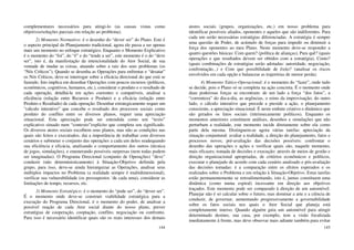 144
complementares necessários para atingi-lo (as causas vistas como
objetivos/soluções parciais em relação ao problema).
2) Momento Normativo: é o desenho do “dever ser” do Plano. Este é
o aspecto principal do Planejamento tradicional, agora ele passa a ser apenas
mais um momento no enfoque estratégico. Enquanto o Momento Explicativo
é o momento do “foi”, do “é” e do “tende a ser”, este momento é o do “deve
ser”, isto é, da manifestação da intencionalidade do Ator Social, de sua
vontade de mudar as coisas, atuando sobre a raiz dos seus problemas (os
“Nós Críticos”). Quando se desenha as Operações para enfrentar e “desatar”
os Nós Críticos, deve-se interrogar sobre a eficácia direcional do que está se
fazendo. Isto implica em desenhar Operações com poucos recursos (políticos,
econômicos, cognitivos, humanos, etc.), considerar o produto e o resultado de
cada operação, detalhá-la em ações coerentes e compatíveis, analisar a
eficiência (relação entre Recursos e Produto) e a eficácia (relação entre
Produto e Resultado) de cada operação. Desenhar estrategicamente requer um
“cálculo interativo” que concebe o resultado dos processos sociais como
produto do conflito entre os diversos planos, requer uma apreciação
situacional. Esta apreciação pode ser entendida como um “texto”
explicativo situado num “contexto”explícito que completa seu significado.
Os diversos atores sociais escolhem seus planos, mas não as condições nas
quais são feitos e executados, dai a importância de trabalhar com diversos
cenários e submeter o conjunto das operações a cada um deles readequando
sua eficiência e eficácia, analisando o comportamento dos outros (técnica
de jogos, simulações), e enumerando possíveis surpresas (nem todas podem
ser imaginadas). O Programa Direcional (conjunto de Operações) “deve”
conduzir (não deterministicamente) à Situação-Objetivo definida pela
grupo, para isso, deve-se ainda hierarquizar as Operações, analisar seus
múltiplos impactos no Problema (a realidade sempre é multidimensional),
verificar sua vulnerabilidade (os pressupostos ‘de cada uma), considerar as
limitações de tempo, recursos, etc.
3) Momento Estratégico: é o momento do “pode ser”, do “dever ser”.
É o momento onde deve-se construir viabilidade estratégica para a
execução do Programa Direcional, é o momento do poder, de analisar a
possível reação de cada Ator social diante do nosso plano, prever
estratégias de cooperação, cooptação, conflito, negociação ou confronto.
Para isso é necessário identificar quais são os reais interesses dos demais
145
atores sociais (grupos, organizações, etc.) em nosso problema para
identificar possíveis aliados, oponentes e aqueles que são indiferentes. Para
cada um serão necessárias estratégias diferenciadas. A estratégia é sempre
uma questão de Poder, de acúmulo de forças para impedir ou diminuir a
força dos oponentes ao meu Plano. Neste momento deve-se responder a
quatro questões básicas: Com quem? (política de alianças), Para quê? (quais
operações e que resultados devem ser obtidos com a estratégia), Como?
(quais combinações de estratégias serão adotadas: autoridade, negociação,
confrontação...) e Com que possibilidade de êxito? (analisar os riscos
envolvidos em cada opção e balancear as trajetórias de menor perda).
4) Momento Tático-Operacional: é o momento do “fazer”, onde tudo
se decide, pois o Plano só se completa na ação concreta. É o momento onde
duas poderosas forças se encontram: de um lado a força “dos fatos”, a
“correnteza” do dia-a-dia, as urgências, o reino da improvisação; do outro
lado, o cálculo interativo que precede e preside a ação, o planejamento
consciente, a apreciação situacional. É neste embate criativo e dinâmico que
são gerados os fatos sociais (intrinsecamente políticos). Enquanto os
momentos anteriores constituem análises, desenhos e simulações que não
perturbam a realidade, este momento incide diretamente sobre ela como
parte dela mesma. Distinguem-se agora várias tarefas: apreciação da
situação conjuntural: avaliar a realidade, a direção do planejamento, fatos e
processos novos; pré-avaliação das decisões possíveis: confrontar o
desenho das operações e ações e verificar quais são, naquele momento,
mais eficazes; tomada de decisões e execução: através de meios de gestão e
direção organizacional apropriadas, de critérios econômicos e políticos,
executar o planejado de acordo com cada cenário analisado e pós-avaliação
das decisões tomadas: é a comparação entre os efeitos esperados e os
realizados sobre o Problema e em relação à Situação-Objetivo. Estas tarefas
estão permanentemente se retroalimentando, isto é, juntas constituem uma
dinâmica (como numa espiral) incessante em direção aos objetivos
traçados. Este momento pode ser comparado à direção de um automóvel.
Planejar não é só calcular sobre o futuro, mas dominar a arte e a ciência de
conduzir, de governar, aumentando progressivamente a governabilidade
sobre os fatos sociais nos quais o Ator Social que planeja está
completamente imerso. Quando alguém guia um automóvel para atingir
determinado destino, sua casa, por exemplo, tem a visão focalizada
imediatamente à frente, mas deve observar mais adiante também para evitar
 