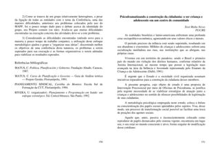 150
2) Como se tratava de um grupo relativamente heterogêneo, a pesar
da ligação de todas as entidades com o tema da Conferência, uma das
maiores dificuldades, anteriores aos problemas colocados pelo uso do
MAPP, foi o pouco tempo dado para o debate acerca da identidade do
grupo, seu Projeto comum (ou não). Avalia-se que muitas dificuldades
encontradas na execução concreta das atividades deve-se a este problema;
3) Considerando as dificuldades encontradas (método novo para a
maioria e pouco tempo de trabalho conjunto), a utilização deste enfoque
metodológico ajudou o grupo a “organizar suas ideias”, discernindo melhor
os objetivos de uma conferência desta natureza, os problemas a serem
superados para sua execução e as formas organizativas a serem adotadas
para viabilizar os resultados esperados.
Referências bibliográficas
MATUS, C. Política, Planificación y Gobierno. Fundação Altadir, Caracas,
1987.
MATUS, C. Curso de Planificação e Governo — Guia de Análise teórica
— Projeto Gestão, Florianópolis, 1991.
PIANEJAMENTO SINDICAL, Cartilha do Monitor, Escola Sul de
Formação da CUT, Florianópolis, 1994.
RIVERA, U. (organizador). Planejamento e Programação em Saúde: um
enfoque estratégico. Ed. Cortez/Abrasco, São Paulo, 1992.
151
Psicodramatizando a construção da cidadania: o ser criança e
adolescente em um centro de comunidade
Sissi Malta Neves
PUC/RS
As realidades brasileira e latino-americana enfrentam uma profunda
crise sociopolítico-econômica, agonizando em seus valores éticos e morais.
O período precioso da infância está sendo suprimido, resultando em
seu abandono e extermínio. Milhões de crianças e adolescentes sofrem uma
socialização mutiladora nas ruas, nas instituições que as abrigam, nas
próprias casas.
Vivemos em um território do paradoxo, sendo o Brasil o primeiro
país do mundo em violação dos direitos humanos, conforme relatório da
Anistia Internacional, ao mesmo tempo que possui a legislação mais
avançada na área da Infância e Juventude representada pelo Estatuto da
Criança e do Adolescente (Dalló, 1991)
É urgente que o Estado e a sociedade civil organizada assumam
iniciativas reparadoras para a construção da cidadania desses membros.
A presente pesquisa, cujo objeto de estudo é uma proposta de
Intervenção Psicossocial por meio de Oficinas de Psicodrama, se justifica
pela urgente necessidade de se viabilizar estratégias de atuação junto a
crianças e adolescentes no sentido de oferecer possibilidades de legitimação
de suas cidadanias.
A metodologia psicológica empregada neste estudo, coloca a ênfase
na conscientização dos papéis sociais aprendidos pelos sujeitos. Visa, desse
modo, um processo de transformação social possível ao facilitar uma troca
de posições dos agentes sociais.
Aquele que, antes, passiva e inconscientemente colocado como
reprodutor de papéis demarcados pelo sistema vigente, encontraria um lugar
seu, o seu estar no mundo consciente e ativo, forma singular de modificação
desse cotidiano.
 