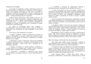 152
O Projeto Jovem Cidadão
Como política de atendimento a crianças e adolescentes com base no
Estatuto da Criança e do Adolescente se desenvolve, em Porto Alegre, o
Projeto Jovem Cidadão, desde agosto de 1993. Este é um Projeto de
Ampliação e Qualificação do Atendimento à Crianças e Adolescentes em
situação de risco social implantado em sete Centros de Comunidade da
FESC — Fundação de Educação Social e Comunitária.
Conforme Adorno (apud Rizzini, 1993) entende-se por jovens em
situação de risco aqueles pertencentes a segmentos populacionais cujas
características de vida — trabalho e profissionalização, saúde, habitação,
escolarização, lazer — os colocam entre as fronteiras da legalidade e da
ilegalidade, em situação de dependência face às instituições de amparo
assistencial e de intervenção legal.
Os Centros de Comunidade atuam como retaguarda a
encaminhamentos, feitos pelo Conselho Tutelar da região, de crianças ou
adolescentes com envolvimento em furto, drogradição ou que sofrem
violência.
Como objetivos deste atendimento se encontram:
1. Ampliar e qualificar o trabalho socioeducativo já existente nos
Centros de Comunidade com crianças e adolescentes oriundas de classes
populares, para que possam ser referência e retaguarda aos Conselhos
Tutelares nas suas regiões;
2. Oportunizar às crianças e adolescentes vivências que possibilitem
o resgate da sua história de vida, a constatação e desenvolvimento de suas
capacidades individuais e sociais, assim como a elaboração da sua
identidade e autoestima;
3. Resgatar ou fortalecer os vínculos familiares, comunitários e
escolares, através de um trabalho junto à família e escola, se possível,
visando também a integração nas atividades da comunidade;
4. Encaminhar e acompanhar os adolescentes para oficinas
profissionalizantes, selecionadas conforme o nível de desenvolvimento de
cada um;
153
5. Possibilitar a construção de conhecimentos referentes à
alfabetização quando a reintegração escolar imediata não é possível.
A equipe interdisciplinar que atua com crianças e adolescentes é
composta por: duas psicólogas, uma assistente social, duas pedagogas e três
professores de educação física. Além dessa equipe específica do Projeto
Jovem Cidadão da FESC estão trabalhando conjuntamente alguns
oficineiros da SMC na organização de oficinas de criação e expressão
cultural e artística.
As ações programadas do referido projeto compreendem os contatos
e intercâmbios permanentes com os Conselhos Tutelares, escolas, postos de
saúde, associações de moradores e outras instituições que atuam na área da
infância e juventude.
O atendimento obedece à uma rotina que consiste no ingresso de
crianças e adolescentes em um turno oposto ao que estão na escola. Quando
chegam, fazem o lanche, recebem noções de higienização e, após, o reforço
escolar das pedagogas. Durante a semana frequentam as oficinas de
psicodrama, artes plásticas, capoeira, jogos e recreação.
Semanalmente, ocorrem assembleias das crianças e adolescentes do
Projeto, onde discutem questões referentes ao atendimento, constroem
limites na relação com a equipe, tomando decisões coletivas e democráticas
quanto à programação de passeios, vídeos, visitas culturais e de lazer.
Quem são crianças e adolescentes das classes populares?
Serão objeto deste trabalho crianças pertencentes a famílias de
classes populares. Para isso se faz necessário compreender a estrutura e o
funcionamento do grupo familiar dessa camada da população.
A situação da criança e do adolescente é um reflexo das condições
em que se encontram suas famílias. Como no Brasil, o Estado não oferece
políticas sociais básicas necessárias para o seu desenvolvimento, a
desigualdade social compromete, não somente o futuro das populações mais
carentes, mas também o da sociedade como um todo.
Como demonstra Ribeiro e Sabóia (apud Rizzini, 1993), a
desnutrição, o analfabetismo, a evasão escolar, a entrada precoce no mundo
 