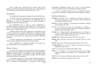 158
Como a imagem que o indivíduo tem de si mesmo, além de suas
crenças e convicções são mutáveis, pode-se pensar que a transformação da
sua autoimagem é passível de alterar o átomo social e vice-versa.
Procedimentos
No momento atual esta pesquisa encontra-se em fase de coleta de dados.
Os sujeitos em questão se organizam em dois grupos por gênero, na
faixa de 7 a 17 anos de idade. Os grupos são constituídos pelos já
participantes do Centro de Comunidade e por aqueles convidados a
frequentá-lo, através de abordagens na rua.
Os procedimentos para a coleta de dados compreendem o
psicodrama, entrevistas, observação com registros cursivos e por meio de
vídeo. Os resultados poderão ser obtidos, futuramente, pela análise dos
papéis sociais e a análise compreensiva.
Entretanto, algumas observações preliminares já se delineiam no que
se refere ao modo como as crianças e adolescentes se vinculam ao Centro
de Comunidade. Em sua maioria veem o Centro como um prolongamento
da sua casa, e parecem lidar com o espaço físico de maneira a depredá-lo
geralmente.
É comum esperarem pelo atendimento de suas solicitações, numa
tentativa de que a instituição tenha uma postura assistencialista.
Outros estabelecem com algumas atividades uma relação mais
próxima, passando a ser esta a referência do Centro.
Métodos e objetivos
As oficinas de psicodrama visam desenvolver a expressão corporal e
dramática de crianças e adolescentes, utilizando técnicas de sensibilização,
trabalho de fantasia dirigi da, a linguagem do teatro espontâneo, jogos
dramáticos, recursos gráficos como desenho e pintura, além de materiais
como argila, marionetes e brinquedos.
As atividades propostas nas oficinas tentam basicamente resgatar o
potencial criativo e espontâneo através de temas a serem trabalhados, tais
como, a construção da temporalidade e do projeto de vida, questões
159
relacionadas à identidade de gênero, sexo e raça, e à vivência familiar,
escolar e no próprio Centro de Comunidade dos membros do grupo.
Avalia-se a sociometria grupal, ou seja, as relações de atração e
rechaço entre os participantes, objetivando uma maior integração de todos.
Referências bibliográficas
ADORNO, S. “Criança: A Lei e a Cidadania” in I. Rizzini, A Criança no
Brasil Hoje. Desafio para o Terceiro Milênio. Rio de Janeiro, Ed.
Universidade Santa Úrsula, 1993.
BUSTOS, D. Nuevos Rumbos en Psicoterapia Psicodramática. Buenos
Aires, Momento Ed., 1985.
DALLÓ, R. Considerações Acerca da Problemática da Infância e
Juventude no Brasil. Palestra do Movimento Nacional de Meninos e
Meninas de Rua. Porto Alegre, 1992.
FONSECA, C. “Criança, Família e Desigualdade Social” in I. Rizzini, A
Criança no Brasil Hoje. Desafio para o Terceiro Milênio. Rio de
Janeiro, Ed. Universidade Santa Úrsula, 1993.
FREIRE, Paulo. Pedagogia do Oprimido. RJ, Paz e Terra, 1970.
FREIRE, Paulo. Educação com Prática da Liberdade. RJ, Paz e Terra,
1971.
FREIRE, Paulo. Ação Cultural pela Liberdade. RJ, Paz e Terra, 1978.
GANIDO-MARTIN, E. Jacob Levi Moreno, Psicologia do Encontro.
Madrid, Ed. Atenas, 1978.
LANE, S. Psicologia Social. São Paulo, Brasiliense, 1981.
LOPES, V. L. A Família e o Processo de Interiorização. Três exemplos.
Arquivos Brasileiros de psicologia, Vol. 37, Julho/setembro, 1985.
106-111.
MOFFAT, A. Psicoterapia del Oprimido. Buenos Aires, Ed. Eca, 1974.
MORENO, J.L. Psicodrama. São Paulo, Cultrix, 1978.
 
