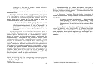 10
reclamações. A regra básica da justiça é a igualdade distributiva:
tratar cada homem de modo igual.
8
A justiça permanece, pois, como sendo o centro de toda
fundamentação ética.
A justiça se entende, pois, desde os que sofrem injustiça, pois sendo a
justiça uma relação que tem a ver com igualdade, respeito, direitos iguais
etc. é normalmente e naturalmente a partir dos que estão privados e
faltantes desses bens e direitos que se pode começar a pensar em
restabelecimento dessas lacunas. Como bem diz Mifsud
... não estamos de acordo se se limita o princípio de justiça a assumir
a perspectiva de todos. Seria mais justo dizer que o princípio de
justiça implica a perspectiva dos que estão em desvantagem... A
justiça pertence à esfera ética enquanto princípio de opção, mas
também à esfera metaética enquanto implica um ‘para onde’ de uma
cosmovisão.9
Dussel, principalmente em sua obra “Ética Comunitária. Liberta o
pobre!”10
faz uma distinção entre ética e moral, ou moralidade. Moral, ou
moralidade, para ele indicam o sistema ou a ordem estabelecidos no poder.
Já ético, ou eticidade, se referem à ordem futura, à transformação das
estruturas vigentes, e à libertação de toda estrutura de injustiça. Nesse
sentido, o moral, isto é, a ordem estabelecida, muitas vezes não é ético, e
vice-versa. Se confrontarmos essa acepção de Dussel com a concepção de
Kohlberg, vemos que ela pode nos ajudar a compreender e a solucionar
diversos problemas que porventura possam aparecer. No segundo nível de
Kohlberg, o convencional, a pessoa se identifica com a sociedade e assume
seu ponto de vista. O moral é responder às expectativas da família, do grupo
ou do país, independentemente das consequências que daí possam advir. Se
as relações, dentro desse país ou grupo, são relações assimétricas, de
injustiça, a pessoa pensa agir moralmente reproduzindo tais relações. Tal
situação não poderia, contudo, ser qualificada como ética.
8
Mifsud, Tony. Desarrollo moral según Lawrence Kohlberg: exposición y valorización
desde la ética cristiana. Tese de doutoramento. Fac. de Teologia, Univ. Pontifícia de
Comillas, Madrid, 1980, p.50.
9
Idem, pg. 55-56.
10
Dussel, E. (1986) Petrópolis: Vozes.
11
Poderíamos perguntar para concluir: haveria algum critério que nos
pudesse orientar num sentido de termos mais garantia e segurança de que na
realidade estamos no caminho da ética, e não apenas reproduzindo uma
moralidade existente na sociedade?
No Documento “Exigências Éticas da Ordem Democrática” da
CNBB, há uma afirmação que pode colaborar na tentativa de responder a
esta questão:
A existência de milhões de empobrecidos é a negação radical da
ordem democrática. A situação em que vivem os pobres é critério
para medir a bondade, a justiça, a moralidade, enfim, a efetivação da
ordem democrática. Os pobres são juízes da vida democrática de uma
nação.
11
Se concordarmos que democracia signifique algo moral e ético, na
medida em que esses pobres sejam os juízes da verdadeira democracia,
serão também os juízes da ordem ética. A existência de pobres negaria a
ética. Os excluídos seriam os juízes da existência ou suas presenças seria a
negação de relações sociais éticas na vida sociopolítica e econômica de uma
sociedade.
11
Conferência Nacional dos Bispos do Brasil, CNBB, n.72.
 