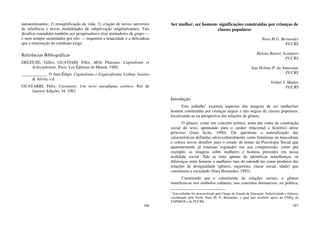 186
autonomizantes; 2) ressignificação da vida; 3) criação de novos universos
de referência e novas modalidades de subjetivação singularizantes. Tais
desafios estendidos também aos pesquisadores e/ou animadores de grupo —
e nem sempre sustentados por eles — requerem a tenacidade e a delicadeza
que a reinvenção do cotidiano exige.
Referências Bibliográficas
DELEUZE, Gilles, GUATIARI, Félix. Mille Plateaux. Capitalisme et
Schizophrénie. Paris: Les Éditions de Minuit, 1989.
____________. O Anti-Édipo. Capitalismo e Esquizofrenia. Lisboa: Assirio
& Alvim, s.d.
GUATARRI, Félix. Caosmose. Um novo paradigma estético. Rio de
Janeiro: Edições 34, 1992.
187
Ser mulher, ser homem: significações construídas por crianças de
classes populares
Nara M.G. Bernardes
PUCRS
Helena Beatriz Scarparo
PUCRS
Ana Helena P. do Amarante
PUCRS
Volnei S. Matias
PUCRS
Introdução
Este trabalho1
examina aspectos das imagens de ser mulher/ser
homem construídas por crianças negras e não negras de classes populares,
focalizando-as na perspectiva das relações de gênero.
O gênero, como um conceito teórico, tenta dar conta da construção
social do sexo, apontando para o caráter relacional e histórico desse
processo (Joan Scott, 1990). Ele questiona a naturalização das
características definidas sócio-culturalmente como femininas ou masculinas
e coloca novos desafios para o estudo de temas da Psicologia Social que
aparentemente já estariam esgotados em sua compreensão, como por
exemplo, as imagens sobre mulheres e homens presentes em nossa
realidade social. Não se trata apenas de identificar semelhanças ou
diferenças entre homens e mulheres mas de entendê-las como produtos das
relações de desigualdade (gênero, raça/etnia, classe social, idade) que
constituem a sociedade (Nara Bernardes, 1993).
Constituído por e constituinte de relações sociais, o gênero
manifesta-se nos símbolos culturais, nos conceitos normativos, na política,
1
Este trabalho foi desenvolvido pelo Grupo de Estudo de Educação, Subjetividade e Gênero,
coordenado pela Profa. Nara M. G. Bernardes, o qual tem recebido apoio do CNPq, da
FAPERGS e da PUCRS.
 