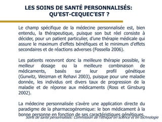 LES SOINS DE SANTÉ PERSONNALISÉS:
QU’EST-CEQUEC’EST ?
Le champ spécifique de la médecine personnalisée est, bien
entendu, la thérapeutique, puisque son but réel consiste à
décider, pour un patient particulier, d’une thérapie médicale qui
assure le maximum d’effets bénéfiques et le minimum d’effets
secondaires et de réactions adverses (Fossella 2006).
Les patients recevront donc la meilleure thérapie possible, le
meilleur
dosage ou la
meilleure
combinaison de
médicaments,
basés
sur
leur
profil
génétique
(Gurwitz, Weizman et Rehavi 2003), puisque pour une maladie
donnée, les individus ont divers taux de progression de la
maladie et de réponse aux médicaments (Ross et Ginsburg
2002).
La médecine personnalisée s’avère une application directe du
paradigme de la pharmacogénomique: le bon médicament à la
bonne personne en fonction de ses caractéristiques génétiques.

Soins de santé personnalisés: Commission de l’éthique en science et en technologie

 