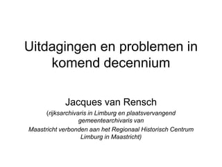 Uitdagingen en problemen in
    komend decennium

            Jacques van Rensch
      (rijksarchivaris in Limburg en plaatsvervangend
                   gemeentearchivaris van
Maastricht verbonden aan het Regionaal Historisch Centrum
                    Limburg in Maastricht)
 