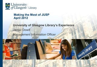 Making the Most of JUSP
April 2012

University of Glasgow Library’s Experience
Jacqui Dowd
Management Information Officer
 