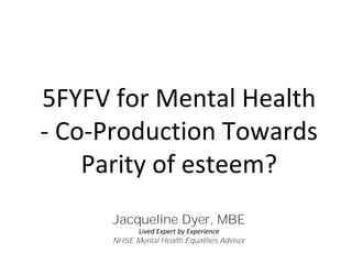 5FYFV for Mental Health
- Co-Production Towards
Parity of esteem?
Jacqueline Dyer, MBE
Lived Expert by Experience
NHSE Mental Health Equalities Advisor
 