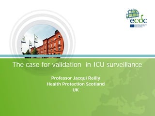 The case for validation in ICU surveillance
Professor Jacqui Reilly
Health Protection Scotland
UK
 