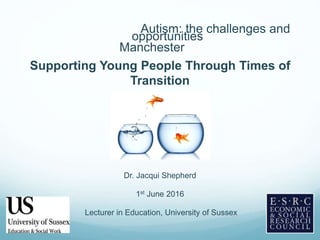 Autism: the challenges and
opportunities
Manchester
Supporting Young People Through Times of
Transition
Dr. Jacqui Shepherd
1st June 2016
Lecturer in Education, University of Sussex
 