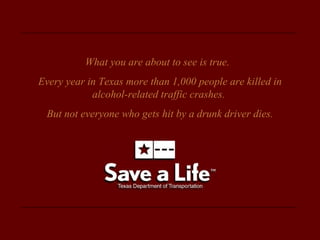 What you are about to see is true.  Every year in Texas more than 1,000 people are killed in alcohol-related traffic crashes.  But not everyone who gets hit by a drunk driver dies. 