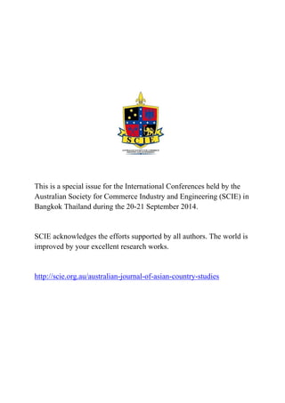 This is a special issue for the International Conferences held by the Australian Society for Commerce Industry and Engineering (SCIE) in Bangkok Thailand during the 20-21 September 2014. 
SCIE acknowledges the efforts supported by all authors. The world is improved by your excellent research works. 
http://scie.org.au/australian-journal-of-asian-country-studies 
 