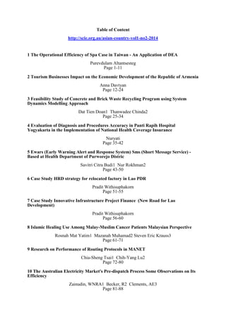 Table of Content http://scie.org.au/asian-country-vol1-no2-2014 
1 The Operational Efficiency of Spa Case in Taiwan - An Application of DEA Purevdulam Altantsesteg Page 1-11 
2 Tourism Businesses Impact on the Economic Development of the Republic of Armenia Anna Davtyan Page 12-24 
3 Feasibility Study of Concrete and Brick Waste Recycling Program using System Dynamics Modelling Approach Dat Tien Doan1 Thanwadee Chinda2 Page 25-34 
4 Evaluation of Diagnosis and Procedures Accuracy in Panti Rapih Hospital Yogyakarta in the Implementation of National Health Coverage Insurance Nuryati Page 35-42 
5 Ewars (Early Warning Alert and Response System) Sms (Short Message Service) - Based at Health Department of Purworejo Distric Savitri Citra Budi1 Nur Rokhman2 Page 43-50 
6 Case Study HRD strategy for relocated factory in Lao PDR Pradit Withisuphakorn Page 51-55 
7 Case Study Innovative Infrastructure Project Finance (New Road for Lao Development) Pradit Withisuphakorn Page 56-60 
8 Islamic Healing Use Among Malay-Muslim Cancer Patients Malaysian Perspective Rosnah Mat Yatim1 Mazanah Muhamad2 Steven Eric Krauss3 Page 61-71 
9 Research on Performance of Routing Protocols in MANET Chia-Sheng Tsai1 Chih-Yang Lu2 Page 72-80 
10 The Australian Electricity Market's Pre-dispatch Process Some Observations on Its Efficiency Zainudin, WNRA1 Becker, R2 Clements, AE3 Page 81-88 