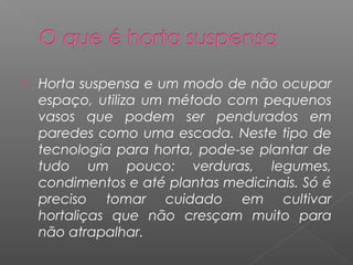    Horta suspensa e um modo de não ocupar
    espaço, utiliza um método com pequenos
    vasos que podem ser pendurados em
    paredes como uma escada. Neste tipo de
    tecnologia para horta, pode-se plantar de
    tudo um pouco: verduras, legumes,
    condimentos e até plantas medicinais. Só é
    preciso tomar cuidado em cultivar
    hortaliças que não cresçam muito para
    não atrapalhar.
 