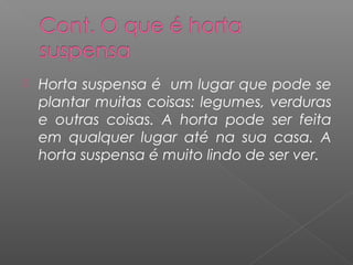    Horta suspensa é um lugar que pode se
    plantar muitas coisas: legumes, verduras
    e outras coisas. A horta pode ser feita
    em qualquer lugar até na sua casa. A
    horta suspensa é muito lindo de ser ver.
 
