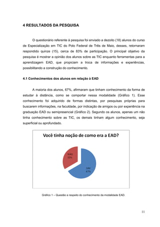 11
4 RESULTADOS DA PESQUISA
O questionário referente à pesquisa foi enviado a dezoito (18) alunos do curso
de Especialização em TIC do Polo Federal de Três de Maio, desses, retornaram
respondido quinze (15), cerca de 83% de participação. O principal objetivo da
pesquisa é mostrar a opinião dos alunos sobre as TIC enquanto ferramentas para a
aprendizagem EAD, que propiciam a troca de informações e experiências,
possibilitando a construção do conhecimento.
4.1 Conhecimentos dos alunos em relação à EAD
A maioria dos alunos, 67%, afirmaram que tinham conhecimento da forma de
estudar à distância, como se comportar nessa modalidade (Gráfico 1). Esse
conhecimento foi adquirido de formas distintas, por pesquisas próprias para
buscarem informações, na faculdade, por indicação de amigos ou por experiência na
graduação EAD ou semipresencial (Gráfico 2). Segundo os alunos, apenas um não
tinha conhecimento sobre as TIC, os demais tinham algum conhecimento, seja
superficial ou aprofundado.
Gráfico 1 – Questão a respeito do conhecimento da modalidade EAD.
 