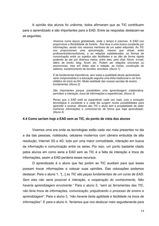 14
A opinião dos alunos foi unânime, todos afirmaram que as TIC contribuem
para o aprendizado e são importantes para a EAD. Entre as respostas destacam-se
as seguintes:
Vivemos numa época globalizada, onde o tempo é precioso. A EAD nos
proporciona a flexibilidade de horário. Nos leva a uma busca constante por
informações, sendo nós mesmos mentores de um saber adquirido. As TIC
nos proporcionam uma aproximação, mesmo que virtual, entre
professores/alunos/tutores, e as relações estabelecidas, as formas de
comunicação entre os sujeitos são facilitadas e se dão de forma rápida
podendo se dar por diversos meios, entre eles, pelo chat, fórum, e-mail,
diário de bordo, blog, fórum etc. Podem ser relações síncronas ou
assíncronas, mas em todas elas a relação, as trocas, construção de
saberes, esclarecimento de dúvidas, acontece. (Aluno 1)
É de fundamental importância, sem estas a qualidade desse aprendizado
seria comprometida e a educação seguiria uma linha tradicional e um livro
didático do inicio ao fim. Muita realidade das nossas escolas de ensino
fundamental. (Aluno 2)
São importantes porque possibilitam uma aprendizagem colaborativa,
permitem a interação, troca de informações e experiências. (Aluno 3)
Penso que a EAD está se expandindo cada vez mais, pois a evolução
tecnológica é constante e a cada dia surgem novas possibilidades para
aprender e ensinar. Através das TIC o aluno tem a possibilidade de obter
inúmeras informações e comunicar-se de forma que haja aprendizado.
(Aluno 4)
4.4 Como seriam hoje a EAD sem as TIC, do ponto de vista dos alunos
Vivemos uma era onde as tecnologias estão cada vez mais presentes no dia
a dia das pessoas, notebooks, celulares modernos com câmera embutida de alta
resolução, Internet 3G e 4G, tudo por uma maior comodidade, interação em busca
da informação e comunicação entre os seres. Por isso, um ponto bastante citado
pelos alunos em como seria a EAD sem as TIC é a falta de interação e troca de
informações, assim a EAD perderia esses recursos.
O aprendizado é o aluno que faz porém as TIC auxiliam para que esses
possam trocar informações e colocar suas opiniões. Das colocações podemos
destacar: Para o aluno 1, “[...] as TIC são peças fundamentais de um curso de EAD.
Sem elas não seria possível à interação, a cooperação do conhecimento. Não
haveria aprendizagem envolvente.” Para o aluno 2, “sem as ferramentas das TIC,
não teria troca de informações, comunicação, prejudicando o processo de ensino e
aprendizagem”. Para o aluno 3, “não haveria tanta agilidade e facilidade na troca de
informações”. E para o aluno 4, “teríamos que nos deslocar mais seguidamente para
 