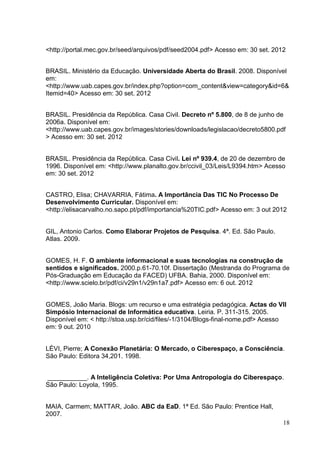 18
<http://portal.mec.gov.br/seed/arquivos/pdf/seed2004.pdf> Acesso em: 30 set. 2012
BRASIL. Ministério da Educação. Universidade Aberta do Brasil. 2008. Disponível
em:
<http://www.uab.capes.gov.br/index.php?option=com_content&view=category&id=6&
Itemid=40> Acesso em: 30 set. 2012
BRASIL. Presidência da República. Casa Civil. Decreto nº 5.800, de 8 de junho de
2006a. Disponível em:
<http://www.uab.capes.gov.br/images/stories/downloads/legislacao/decreto5800.pdf
> Acesso em: 30 set. 2012
BRASIL. Presidência da República. Casa Civil. Lei nº 939.4, de 20 de dezembro de
1996. Disponível em: <http://www.planalto.gov.br/ccivil_03/Leis/L9394.htm> Acesso
em: 30 set. 2012
CASTRO, Elisa; CHAVARRIA, Fátima. A Importância Das TIC No Processo De
Desenvolvimento Curricular. Disponível em:
<http://elisacarvalho.no.sapo.pt/pdf/importancia%20TIC.pdf> Acesso em: 3 out 2012
GIL, Antonio Carlos. Como Elaborar Projetos de Pesquisa. 4ª. Ed. São Paulo.
Atlas. 2009.
GOMES, H. F. O ambiente informacional e suas tecnologias na construção de
sentidos e significados. 2000.p.61-70.10f. Dissertação (Mestranda do Programa de
Pós-Graduação em Educação da FACED) UFBA. Bahia, 2000. Disponível em:
<http://www.scielo.br/pdf/ci/v29n1/v29n1a7.pdf> Acesso em: 6 out. 2012
GOMES, João Maria. Blogs: um recurso e uma estratégia pedagógica. Actas do VII
Simpósio Internacional de Informática educativa. Leiria. P. 311-315. 2005.
Disponível em: < http://stoa.usp.br/cid/files/-1/3104/Blogs-final-nome.pdf> Acesso
em: 9 out. 2010
LÉVI, Pierre; A Conexão Planetária: O Mercado, o Ciberespaço, a Consciência.
São Paulo: Editora 34,201. 1998.
___________. A Inteligência Coletiva: Por Uma Antropologia do Ciberespaço.
São Paulo: Loyola, 1995.
MAIA, Carmem; MATTAR, João. ABC da EaD. 1ª Ed. São Paulo: Prentice Hall,
2007.
 
