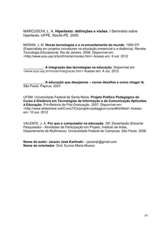 19
MARCUSCHI, L. A. Hipertexto: definições e visões. I Seminário sobre
hipertexto. UFPE, Recife-PE, 2000.
MORAN, J. M. Novas tecnologias e o re-encantamento do mundo. 1995.07f.
(Especialista em projetos inovadores na educação presencial e a distância). Revista
Tecnologia Educacional. Rio de Janeiro. 2008. Disponível em:
<http://www.eca.usp.br/prof/moran/novtec.htm> Acesso em: 4 out. 2012
___________. A integração das tecnologias na educação. Disponível em:
<www.eca.usp.br/moran/integracao.htm> Acesso em: 4 out. 2012
___________. A educação que desejamos – novos desafios e como chegar lá.
São Paulo: Papirus, 2007.
UFSM. Universidade Federal de Santa Maria, Projeto Político Pedagógico do
Curso à Distância em Tecnologias da Informação e da Comunicação Aplicadas
à Educação. Pró-Reitoria de Pós-Graduação. 2007. Disponível em:
<http://www.slideshare.net/CursoTICs/projeto-pedaggico-curso#btnNext> Acesso
em: 10 out. 2012
VALENTE, J. A. Por que o computador na educação. 25f. Dissertação (Docente
Pesquisador - Atividades de Participação em Projeto, Instituto de Artes,
Departamento de Multimeios). Universidade Federal de Campinas. São Paulo, 2008.
Nome do autor: Jacson José Karlinski – jacsonjk@gmail.com
Nome do orientador: Dnd. Eunice Maria Mussoi
 