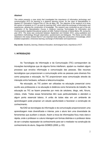 2
Abstract
This article presents a case study that investigated the importance of information technology and
communication (ICT) for learning in a distance learning course, for the class of Specialization in
Applied ICT Education's Federal Polo of Três de Maio, RS. The objective of the research is to show
the opinion of students on ICT as tools for learning EAD, which allow the exchange of information and
experiences, allowing the construction of knowledge. The research was conducted as part of the job
completion of the Specialization Course in Distance Learning Technologies for Information and
Communication Applied Educational system at UAB, Federal University of Santa Maria, RS, during the
year 2012. The study was conducted between September and October 2012, using qualitative and
quantitative methodology through observation, questionnaire and dialogues. The theory and the data
obtained in the study showed that ICT are important tools aiding the construction of knowledge, which
enabled cooperation, immersive learning, exchange of information and experiences
Key words: Students, learning, Distance Education, technological tools, importance of ICT.
1. INTRODUÇÃO
As Tecnologias da Informação e da Comunicação (TIC) correspondem às
inovações tecnológicas que de alguma forma interferem, ajudam ou mediam algum
processo que envolva informação e comunicação das pessoas. São recursos
tecnológicos que proporcionam a comunicação entre as pessoas para diversos fins
como pesquisas e educação. As TIC proporcionam essa comunicação através da
interação entre hardware, software e telecomunicações.
Na educação, as TIC podem ser utilizadas na educação presencial como
auxílio aos professores e na educação à distância como ferramenta de trabalho. Na
educação as TIC se fazem presentes por meio de celulares, blogs, wiki, fóruns,
vídeos, chats. Todas essas ferramentas têm suas particularidades e atendem a
algum ponto essencial básico. A união de todas elas em um ambiente de
aprendizagem pode propiciar um estudo aprofundado e favorecer a construção do
conhecimento.
Na EAD as tecnologias da informação e da comunicação proporcionaram uma
aprendizagem mais diversificada e intensa, pois o aluno tem uma diversidade de
ferramentas que auxiliam o estudo. Assim a troca de informações ficou mais clara e
rápida, onde o professor e o aluno interagem em formas distintas e o professor deixa
de ser o simples repassador do conhecimento para ser o mediador na construção do
conhecimento do aluno. Segundo GOMES (2000, p. 63):
 