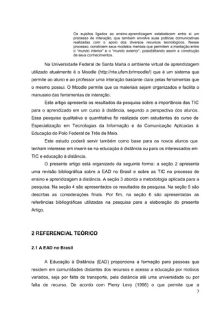 3
Os sujeitos ligados ao ensino-aprendizagem estabelecem entre si um
processo de interação, que também envolve suas práticas comunicativas
realizadas com o apoio dos diversos recursos tecnológicos. Nesse
processo, constroem seus modelos mentais que permitem a mediação entre
o “mundo interior” e o “mundo exterior”, possibilitando assim a construção
de seus conhecimentos.
Na Universidade Federal de Santa Maria o ambiente virtual de aprendizagem
utilizado atualmente é o Moodle (http://nte.ufsm.br/moodle/) que é um sistema que
permite ao aluno e ao professor uma interação bastante clara pelas ferramentas que
o mesmo possui. O Moodle permite que os materiais sejam organizados e facilita o
manuseio das ferramentas de interação.
Este artigo apresenta os resultados da pesquisa sobre a importância das TIC
para o aprendizado em um curso à distância, segundo a perspectiva dos alunos.
Essa pesquisa qualitativa e quantitativa foi realizada com estudantes do curso de
Especialização em Tecnologias da Informação e da Comunicação Aplicadas à
Educação do Polo Federal de Três de Maio.
Este estudo poderá servir também como base para os novos alunos que
tenham interesse em inserir-se na educação à distância ou para os interessados em
TIC e educação à distância.
O presente artigo está organizado da seguinte forma: a seção 2 apresenta
uma revisão bibliográfica sobre a EAD no Brasil e sobre as TIC no processo de
ensino e aprendizagem à distância. A seção 3 aborda a metodologia aplicada para a
pesquisa. Na seção 4 são apresentados os resultados da pesquisa. Na seção 5 são
descritas as considerações finais. Por fim, na seção 6 são apresentadas as
referências bibliográficas utilizadas na pesquisa para a elaboração do presente
Artigo.
2 REFERENCIAL TEÓRICO
2.1 A EAD no Brasil
A Educação à Distância (EAD) proporciona a formação para pessoas que
residem em comunidades distantes dos recursos e acesso a educação por motivos
variados, seja por falta de transporte, pela distância até uma universidade ou por
falta de recurso. De acordo com Pierry Levy (1998) o que permite que a
 