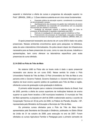 5
expandir e interiorizar a oferta de cursos e programas de educação superior no
País". (BRASIL, 2006, p. 1) Esse sistema sustenta-se em cinco eixos fundamentais:
 Expansão pública da educação superior, considerando os processos
de democratização e acesso;
 Aperfeiçoamento dos processos de gestão das instituições de ensino
superior, possibilitando sua expansão em consonância com as propostas
educacionais dos estados e municípios;
 Avaliação da educação superior à distância tendo por base os
processos de flexibilização e regulação implantados pelo MEC;
 Estímulo à investigação em educação superior à distância no País;
 Financiamento dos processos de implantação, execução e formação
de recursos humanos em educação superior à distância. (BRASIL 2005, p1)
O apoio presencial necessário aos alunos de um curso EAD é dado nos polos
presenciais. Nesses ambientes encontramos apoio para pesquisas na biblioteca,
salas de aula e laboratórios informatizados. Os polos devem dispor de infraestrutura
necessária para as fases presenciais do curso, como no caso de provas, trabalhos e
apresentações, bem como oferecer os laboratórios específicos para aulas
presencias do curso ofertado.
2.2 A EAD no Polo de Três de Maio
No sistema UAB os Polos são os locais onde é dado o apoio presencial
necessário aos alunos de um curso EAD. Nesse sentido foi criado o Polo
Universitário Federal de Três de Maio. O Polo Universitário de Três de Maio é uma
parceria entre o Governo Federal, Governo Estadual e o Governo Municipal com o
objetivo de levar ensino superior público de qualidade para Três de Maio e região,
ofertando cursos de graduação e pós-graduação à distância.
O primeiro edital lançado para o sistema Universidade Aberta do Brasil, final
de 2005, permitiu a oferta de cursos superiores de instituições federais de ensino
superior os quais foram levados a 300 municípios brasileiros. O município de Três
de Maio apresentou a proposta em abril de 2006 e selecionado assinou o acordo de
Cooperação Técnica em 30 de junho de 2006, no Palácio do Planalto, Brasília – DF,
representada pelo Ministério da Educação e Município de Três de Maio.
Os primeiros cursos ofertados para o Polo de Três de Maio foram
apresentados pela Secretaria de Educação à Distância, publicados no Diário Oficial
da União de 31 de outubro de 2006, para execução no ano de 2007. Foram
ofertados os cursos Agricultura Familiar e Pedagogia para o primeiro semestre de
 