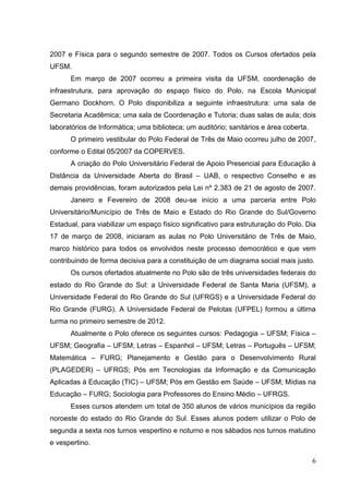 6
2007 e Física para o segundo semestre de 2007. Todos os Cursos ofertados pela
UFSM.
Em março de 2007 ocorreu a primeira visita da UFSM, coordenação de
infraestrutura, para aprovação do espaço físico do Polo, na Escola Municipal
Germano Dockhorn. O Polo disponibiliza a seguinte infraestrutura: uma sala de
Secretaria Acadêmica; uma sala de Coordenação e Tutoria; duas salas de aula; dois
laboratórios de Informática; uma biblioteca; um auditório; sanitários e área coberta.
O primeiro vestibular do Polo Federal de Três de Maio ocorreu julho de 2007,
conforme o Edital 05/2007 da COPERVES.
A criação do Polo Universitário Federal de Apoio Presencial para Educação à
Distância da Universidade Aberta do Brasil – UAB, o respectivo Conselho e as
demais providências, foram autorizados pela Lei nº 2.383 de 21 de agosto de 2007.
Janeiro e Fevereiro de 2008 deu-se início a uma parceria entre Polo
Universitário/Município de Três de Maio e Estado do Rio Grande do Sul/Governo
Estadual, para viabilizar um espaço físico significativo para estruturação do Polo. Dia
17 de março de 2008, iniciaram as aulas no Polo Universitário de Três de Maio,
marco histórico para todos os envolvidos neste processo democrático e que vem
contribuindo de forma decisiva para a constituição de um diagrama social mais justo.
Os cursos ofertados atualmente no Polo são de três universidades federais do
estado do Rio Grande do Sul: a Universidade Federal de Santa Maria (UFSM), a
Universidade Federal do Rio Grande do Sul (UFRGS) e a Universidade Federal do
Rio Grande (FURG). A Universidade Federal de Pelotas (UFPEL) formou a última
turma no primeiro semestre de 2012.
Atualmente o Polo oferece os seguintes cursos: Pedagogia – UFSM; Física –
UFSM; Geografia – UFSM; Letras – Espanhol – UFSM; Letras – Português – UFSM;
Matemática – FURG; Planejamento e Gestão para o Desenvolvimento Rural
(PLAGEDER) – UFRGS; Pós em Tecnologias da Informação e da Comunicação
Aplicadas à Educação (TIC) – UFSM; Pós em Gestão em Saúde – UFSM; Mídias na
Educação – FURG; Sociologia para Professores do Ensino Médio – UFRGS.
Esses cursos atendem um total de 350 alunos de vários municípios da região
noroeste do estado do Rio Grande do Sul. Esses alunos podem utilizar o Polo de
segunda a sexta nos turnos vespertino e noturno e nos sábados nos turnos matutino
e vespertino.
 