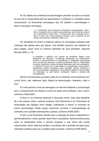 8
As TIC aliadas aos ambientes de aprendizagem permitem ao aluno um estudo
em que ele é o responsável pelo seu aprendizado e o professor é o mediador desse
conhecimento. As ferramentas tecnológicas das TIC facilitam a aprendizagem e
aliam a educação à tecnologia.
[...] o computador pode enriquecer ambientes de aprendizagem, onde o
aluno, interagindo com os objetos desse ambiente, tem chance de construir
seu conhecimento. Neste caso, o conhecimento não é passado para o
aluno. O aluno não é mais instruído, ensinado, mas é construtor de seu
próprio conhecimento. (VALENTE, 2008, p. 2).
Os estudantes do ensino à distância utilizam as tecnologias propostas pela
instituição não apenas para uso próprio, mas também opinando nos trabalhos de
seus colegas, assim como os mesmos participam de suas atividades. Segundo
Almeida (2003, p. 14):
A educação a distância com suporte em ambientes digitais numa
perspectiva de interação e construção colaborativa de conhecimento
favorece o desenvolvimento de competências e habilidades relacionados
com a escrita para expressar o próprio pensamento, leitura e interpretação
de textos, hipertextos e leitura de ideias registradas pelo outro participante.
[...] Significa conviver com a diversidade e a singularidade, trocar ideias e
experiências, realizar simulações, testar hipóteses, resolver problemas e
criar novas situações, engajando-se na construção coletiva de uma ecologia
da informação, na qual valores, motivações, hábitos e práticas são
compartilhados.
Dentre as ferramentas que fazem parte de um ambiente virtual destacam-se o
e-mail, fórum, wiki, webquest, blog, objetos de aprendizagem, hipertexto, vídeo e
chat.
O e-mail permite a troca de mensagens na Internet facilitando a comunicação
para o esclarecimento de dúvidas ou troca de ideias entre professor, tutor e aluno,
conforme UFSM (2007).
O fórum é um ambiente destinado à discussão virtual, onde cada estudante
dá o seu parecer sobre o assunto proposto. Esta ferramenta é um instrumento de
dinamização das relações entre colegas, professores e tutores no processo de
ensino aprendizagem. Neste espaço assíncrono acontece a contextualização de
conteúdos com questões interessantes e globais, conforme UFSM (2007).
O wiki é uma ferramenta utilizada para a produção de textos colaborativos e
permite alterarmos o texto quantas vezes forem necessárias. Esta ferramenta grava
todas as atualizações feitas e permite recuperar o que havia sido escrito
anteriormente. Assim nada fica perdido e o professor tem a precisão de saber quem
realmente contribuiu para que o trabalho fosse concluído, conforme UFSM (2007).
 