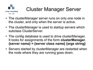 Cluster Manager Server
●   The clusterManager server runs on only one node in
    the cluster, and only when the server is active.
●   The clusterManager is used to startup servers which
    subclass ClusterServer.
●   The config database is used to drive clusterManager.
    It looks for assignments of the form clusterManager.
    {server name} = {server class name} {args string}
●   Servers started by clusterManager are restarted when
    the node where they are running goes down.
 
