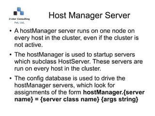 Host Manager Server
●   A hostManager server runs on one node on
    every host in the cluster, even if the cluster is
    not active.
●   The hostManager is used to startup servers
    which subclass HostServer. These servers are
    run on every host in the cluster.
●   The config database is used to drive the
    hostManager servers, which look for
    assignments of the form hostManager.{server
    name} = {server class name} {args string}
 