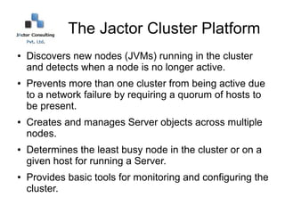 The Jactor Cluster Platform
●   Discovers new nodes (JVMs) running in the cluster
    and detects when a node is no longer active.
●   Prevents more than one cluster from being active due
    to a network failure by requiring a quorum of hosts to
    be present.
●   Creates and manages Server objects across multiple
    nodes.
●   Determines the least busy node in the cluster or on a
    given host for running a Server.
●   Provides basic tools for monitoring and configuring the
    cluster.
 