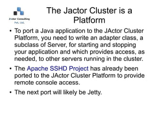 The Jactor Cluster is a
                      Platform
●   To port a Java application to the JActor Cluster
    Platform, you need to write an adapter class, a
    subclass of Server, for starting and stopping
    your application and which provides access, as
    needed, to other servers running in the cluster.
●   The Apache SSHD Project has already been
    ported to the JActor Cluster Platform to provide
    remote console access.
●   The next port will likely be OSGi.
 