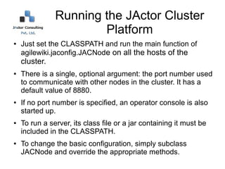 Running the JActor Cluster
                       Platform
●   Just set the CLASSPATH and run the main function of
    agilewiki.jaconfig.JACNode on all the hosts of the
    cluster.
●   There is a single, optional argument: the port number used
    to communicate with other nodes in the cluster. It has a
    default value of 8880.
●   If no port number is specified, an operator console is also
    started up.
●   To run a server, its class file or a jar containing it must be
    included in the CLASSPATH.
●   To change the basic configuration, simply subclass
    JACNode and override the appropriate methods.
 