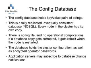 The Config Database
●   The config database holds key/value pairs of strings.
●   This is a fully replicated, eventually consistent
    database (NOSQL). Every node in the cluster has its
    own copy.
●   There is no log file, and no operational complications.
    If a database copy gets corrupted, it gets rebuilt when
    the node is restarted.
●   The database holds the cluster configuration, as well
    as encrypted operator passwords.
●   Application servers may subscribe to database change
    notifications.
 