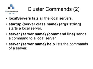 Cluster Commands (2)
●   localServers lists all the local servers.
●   startup {server class name} {args string}
    starts a local server.
●   server {server name} {command line} sends
    a command to a local server.
●   server {server name} help lists the commands
    of a server.
 