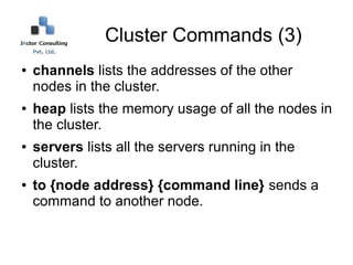 Cluster Commands (3)
●   channels lists the addresses of the other
    nodes in the cluster.
●   heap lists the memory usage of all the nodes in
    the cluster.
●   servers lists all the servers running in the
    cluster.
●   to {node address} {command line} sends a
    command to another node.
 