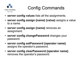Config Commands
●   server config values lists all the assignments.
●   server config assign {name} {value} assigns a value
    to a name.
●   server config assign {name} removes an
    assignment.
●   server config changePassword changes your
    password.
●   server config setPassword {operator name}
    assigns the operator's password.
●   server config clearPassword {operator name}
    removes the operator's password.
 