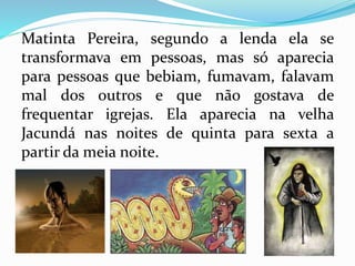 Matinta Pereira, segundo a lenda ela se 
transformava em pessoas, mas só aparecia 
para pessoas que bebiam, fumavam, falavam 
mal dos outros e que não gostava de 
frequentar igrejas. Ela aparecia na velha 
Jacundá nas noites de quinta para sexta a 
partir da meia noite. 
 