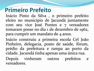 Primeiro Prefeito 
Inácio Pinto da Silva , o primeiro prefeito 
eleito no município de Jacundá juntamente 
com seu vice José Pontes e 7 vereadores 
tomaram posse no dia 1 de dezembro de 1962, 
para cumprir um mandato de 4 anos. 
Inácio construiu a primeira escola Cel João 
Pinheiro, delegacia, posto de saúde, fórum, 
prédio da prefeitura e rampa ao porto da 
cidade. Jacundá tinha apenas uma única rua. 
Depois vinheram outros prefeitos e 
vereadores. 
 