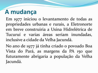 A mudança 
Em 1977 iniciou o levantamento de todas as 
propriedades urbanas e rurais, a Eletronorte 
em breve construiria a Usina Hidrelétrica de 
Tucuruí e varias áreas seriam inundadas, 
inclusive a cidade da Velha Jacundá. 
No ano de 1977 já tinha criado o povoado Boa 
Vista do Pará, as margens da PA 150 que 
futuramente abrigaria a população da Velha 
Jacundá. 
 