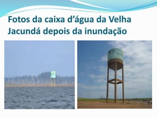 Fotos da caixa d’água da Velha 
Jacundá depois da inundação 
 