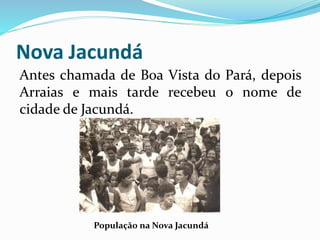 Nova Jacundá 
Antes chamada de Boa Vista do Pará, depois 
Arraias e mais tarde recebeu o nome de 
cidade de Jacundá. 
População na Nova Jacundá 
 