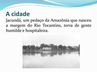 A cidade 
Jacundá, um pedaço da Amazônia que nasceu 
a margem do Rio Tocantins, terra de gente 
humilde e hospitaleira. 
 