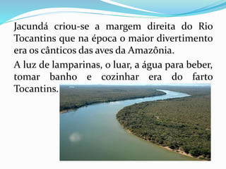 Jacundá criou-se a margem direita do Rio 
Tocantins que na época o maior divertimento 
era os cânticos das aves da Amazônia. 
A luz de lamparinas, o luar, a água para beber, 
tomar banho e cozinhar era do farto 
Tocantins. 
 