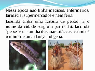 Nessa época não tinha médicos, enfermeiros, 
farmácia, supermercados e nem feira. 
Jacundá tinha uma fartura de peixes. E o 
nome da cidade surgiu a partir daí. Jacundá 
“peixe” é da família dos marantáceos, e ainda é 
o nome de uma dança indígena. 
 
