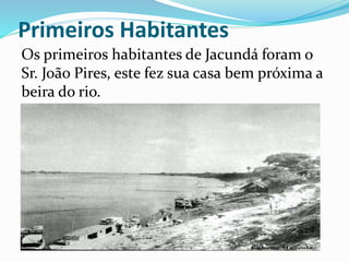 Primeiros Habitantes 
Os primeiros habitantes de Jacundá foram o 
Sr. João Pires, este fez sua casa bem próxima a 
beira do rio. 
 