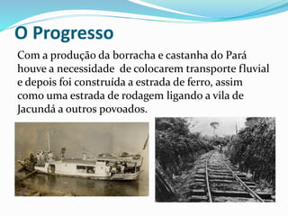 O Progresso 
Com a produção da borracha e castanha do Pará 
houve a necessidade de colocarem transporte fluvial 
e depois foi construída a estrada de ferro, assim 
como uma estrada de rodagem ligando a vila de 
Jacundá a outros povoados. 
 
