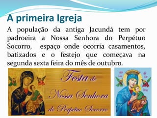 A primeira Igreja 
A população da antiga Jacundá tem por 
padroeira a Nossa Senhora do Perpétuo 
Socorro, espaço onde ocorria casamentos, 
batizados e o festejo que começava na 
segunda sexta feira do mês de outubro. 
 