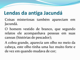 Lendas da antiga Jacundá 
Coisas misteriosas também apareciam em 
Jacundá. 
O homem vestido de branco, que segundo 
relatos ele acompanhava pessoas em suas 
canoas (histórias de pescador); 
A cobra grande, aparecia um olho no meio da 
cabeça, este olho tinha uma luz muito forte e 
de vez em quando mudava de cor; 
 